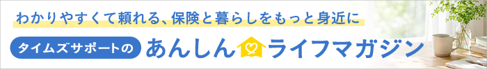 わかりやすくて頼れる、保険と暮らしをもっと身近に　タイムズサポートのあんしん ライフマガジン