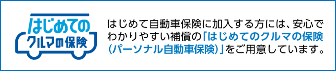 はじめて自動車保険に加入する方には、安心でわかりやすい補償の「はじめてのクルマの保険（パーソナル自動車保険）」をご用意しています。